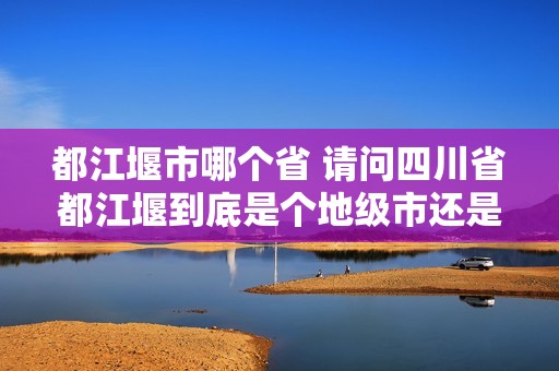 都江堰市哪个省 请问四川省都江堰到底是个地级市还是县级市